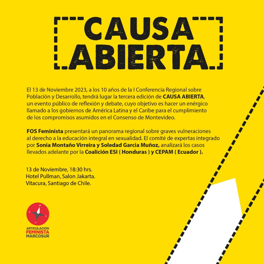 El 13 de Noviembre 2023, a los 10 años de la I Conferencia Regional sobre Población y Desarrollo, tendrá lugar la tercera edición de CAUSA ABIERTA, un evento público de reflexión y debate, cuyo objetivo es hacer un enérgico llamado a los gobiernos de América Latina y el Caribe para el cumplimiento de los compromisos asumidos en el Consenso de Montevideo.

FOS Feminista presentará un panorama regional sobre graves vulneraciones al derecho a la educación integral en sexualidad. El comité de expertas integrado por Sonia Montaño Virreira y Soledad García Muñoz, analizará los casos llevados adelante por la Coalición ESI ( Honduras ) y CEPAM ( Ecuador ).

13 de Noviembre, 18:30 hrs. Hotel Pullman, Salon Jakarta. Vitacura, Santiago de Chile.
ARTICULACION FEMINISTA MARCOSUR